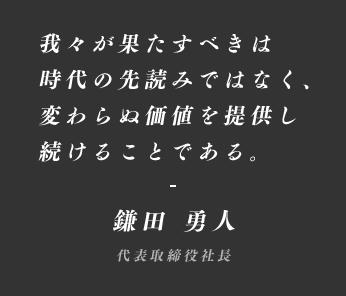 我々が果たすべきは時代の先読みではなく、変わらぬ価値を提供し続けることである。 鎌田 勇人 代表取締役社長